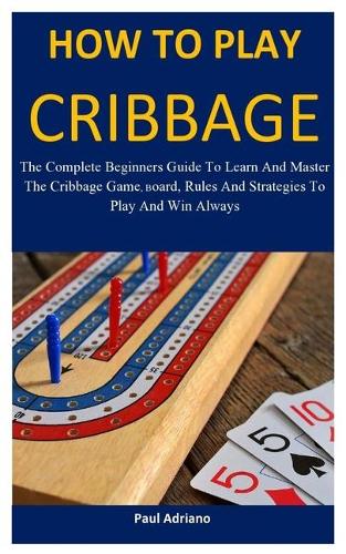 How To Play Cribbage: The complete beginners guide to learn and master the cribbage game, board, rules and strategies to play and win always