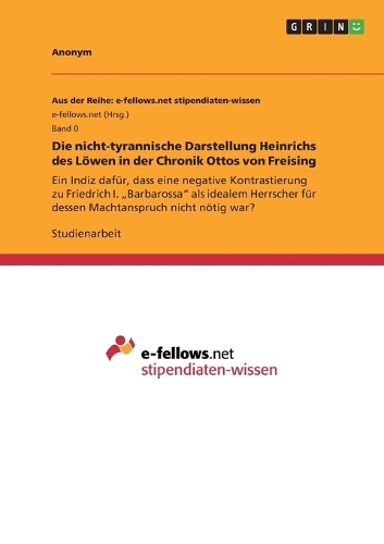 Die nicht-tyrannische Darstellung Heinrichs des Löwen in der Chronik Ottos von Freising: Ein Indiz dafür, dass eine negative Kontrastierung zu Friedrich I. "Barbarossa" als idealem Herrscher für dessen Machtanspruch nicht nötig war?