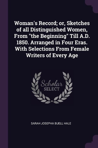 Woman's Record; or, Sketches of all Distinguished Women, From the Beginning Till A.D. 1850. Arranged in Four Eras. With Selections From Female Writers of Every Age