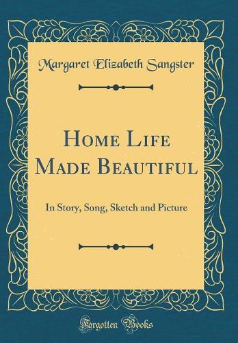 Home Life Made Beautiful: In Story, Song, Sketch and Picture (Classic Reprint)