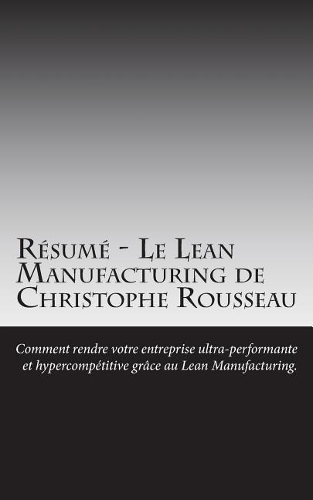 R�sum� - Le Lean Manufacturing de Christophe Rousseau: Comment Rendre Votre Entreprise Ultra-Performante Et Hypercomp?titive Gr?ce Au Lean Manufacturing.