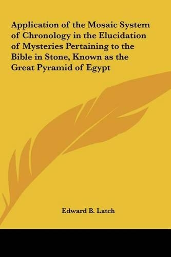 Application of the Mosaic System of Chronology in the Elucidation of Mysteries Pertaining to the Bible in Stone, Known as the Great Pyramid of Egypt