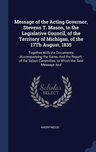 Message of the Acting Governor, Stevens T. Mason, to the Legislative Council, of the Territory of Michigan, of the 17Th August, 1835: Together With the Documents Accompanying the Same, And the Report, of the Select Committee, to Which the Said Message And