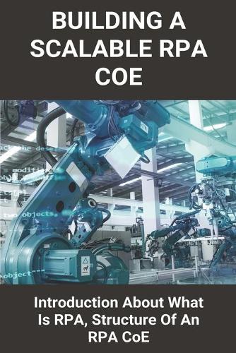 Building A Scalable RPA CoE: Introduction About What Is RPA, Structure Of An RPA CoE: Rpa Coe Roles And Responsibilities