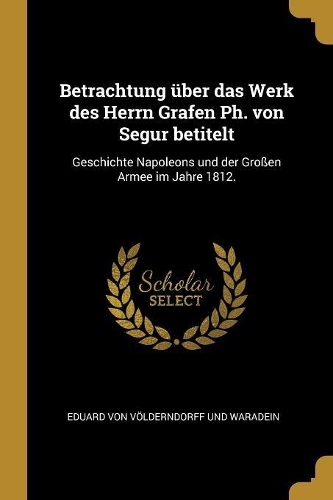 Betrachtung über das Werk des Herrn Grafen Ph. von Segur betitelt: Geschichte Napoleons und der Großen Armee im Jahre 1812.