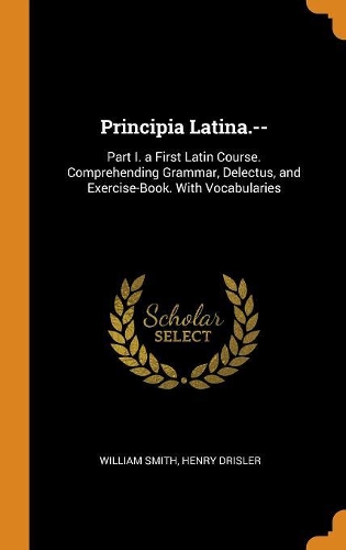 Principia Latina.--: Part I. a First Latin Course. Comprehending Grammar, Delectus, and Exercise-Book. With Vocabularies