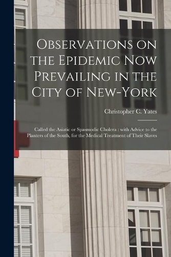 Observations on the Epidemic Now Prevailing in the City of New-York: Called the Asiatic or Spasmodic Cholera: With Advice to the Planters of the South, for the Medical Treatment of Their Slaves