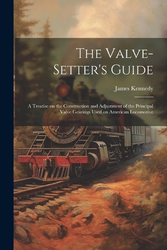 The Valve-setter's Guide; a Treatise on the Construction and Adjustment of the Principal Valve Gearings Used on American Locomotive