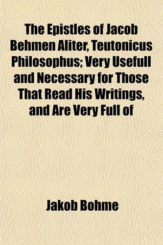 The Epistles of Jacob Behmen Aliter, Teutonicus Philosophus; Very Usefull and Necessary for Those That Read His Writings, and Are Very Full of