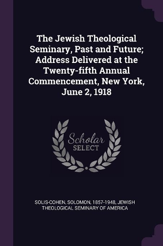 The Jewish Theological Seminary, Past and Future; Address Delivered at the Twenty-fifth Annual Commencement, New York, June 2, 1918
