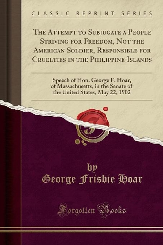 The Attempt to Subjugate a People Striving for Freedom, Not the American Soldier, Responsible for Cruelties in the Philippine Islands: Speech of Hon. George F. Hoar, of Massachusetts, in the Senate of the United States, May 22, 1902 (Classic Reprint)