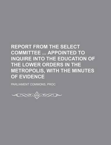 Report from the Select Committee Appointed to Inquire Into the Education of the Lower Orders in the Metropolis, with the Minutes of Evidence: (English)