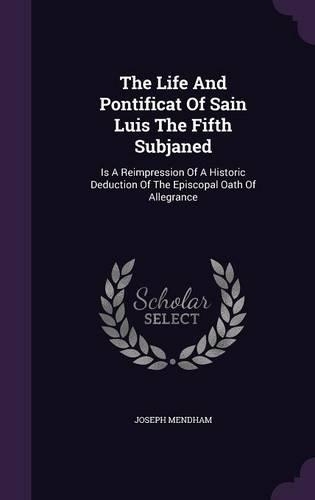 The Life And Pontificat Of Sain Luis The Fifth Subjaned: Is A Reimpression Of A Historic Deduction Of The Episcopal Oath Of Allegrance