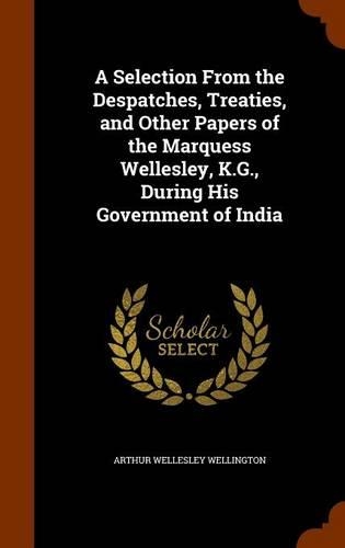 A Selection From the Despatches, Treaties, and Other Papers of the Marquess Wellesley, K.G., During His Government of India