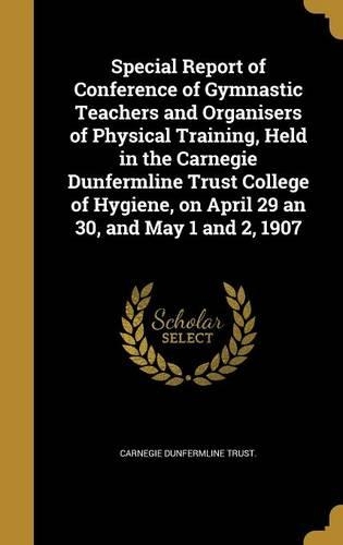 Special Report of Conference of Gymnastic Teachers and Organisers of Physical Training, Held in the Carnegie Dunfermline Trust College of Hygiene, on April 29 an 30, and May 1 and 2, 1907