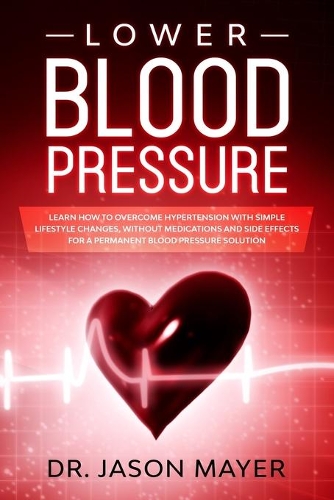 Lower Blood Pressure: Learn How to Overcome Hypertension with Simple Lifestyle Changes, without Medications and side Effects for a Permanent Blood Pressure Solution