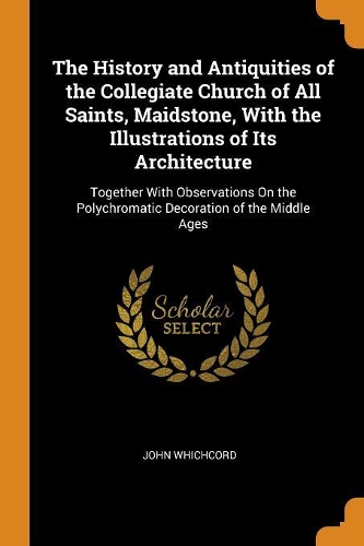 The History and Antiquities of the Collegiate Church of All Saints, Maidstone, with the Illustrations of Its Architecture: Together with Observations on the Polychromatic Decoration of the Middle Ages