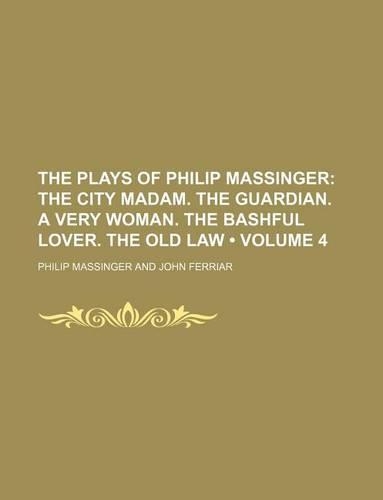 The Plays of Philip Massinger (Volume 4); The City Madam. the Guardian. a Very Woman. the Bashful Lover. the Old Law
