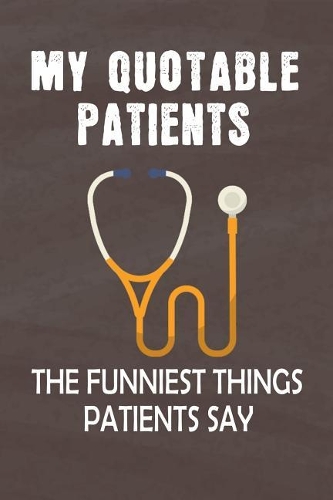 My Quotable Patients The Funniest Things Patients Say: Journal Notebook 108 Pages 6 x 9 Lined Writing to collect Quotes, Memories and Stories of your Patients Graduation Gift for RN Practitioner Nurses o(5 Funny Doctors Journals Gift)