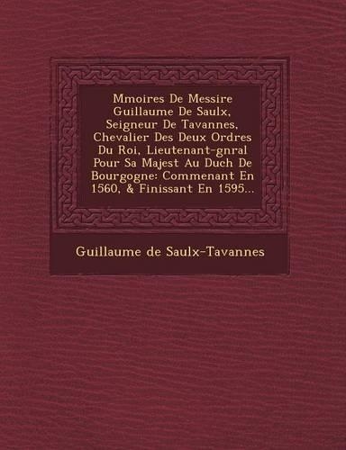 M&#65533;moires De Messire Guillaume De Saulx, Seigneur De Tavannes, Chevalier Des Deux Ordres Du Roi, Lieutenant-g&#65533;n&#65533;ral Pour Sa Majest&#65533; Au Duch&#65533; De Bourgogne: Commen&#65533;ant En 1560, & Finissant En 1595...(French)