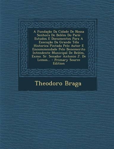 A Fundacao Da Cidade de Nossa Senhora de Belem Do Para: Estudos E Documentos Para a Execucao Da Grande Tela Historica Pintada Pelo Autor E Encommendade Pelo Benemerito Intendente Municipal de Belem, Exmo.