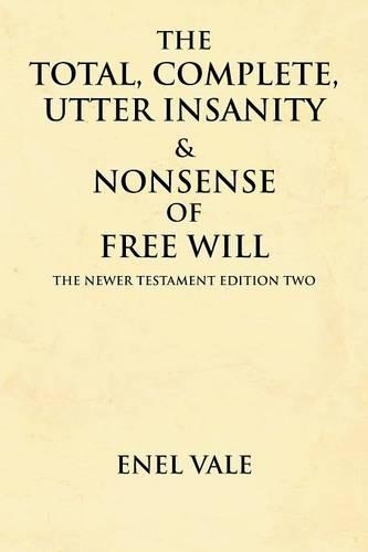 The Total, Complete, Utter Insanity & Nonsense of Free Will: The Newer Testament Edition Two