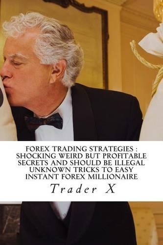 Forex Trading Strategies: Shocking Weird But Profitable Secrets and Should Be Illegal Unknown Tricks To Easy Instant Forex Millionaire: Forgotten Effective Tricks To Massive 
