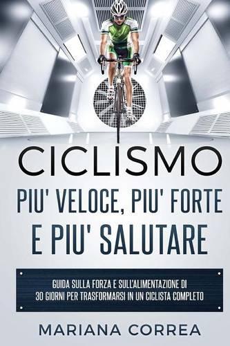 Ciclismo Piu' Veloce, Piu' Forte E Piu' Salutare: Guida Sulla Forza E Sull'alimentazione Di 30 Giorni Per Trasformarsi in Un Ciclista Completo(Italian)