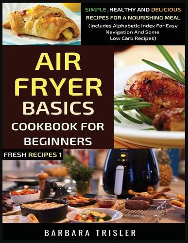 Air Fryer Cookbook Basics For Beginners: Simple, Healthy And Delicious Recipes For A Nourishing Meal (Includes Alphabetic Index For Easy Navigation And Some Low Carb Recipes)(1 Fresh Recipes)