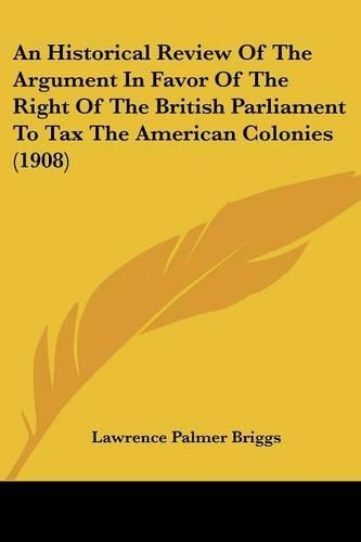 An Historical Review Of The Argument In Favor Of The Right Of The British Parliament To Tax The American Colonies (1908): (English)