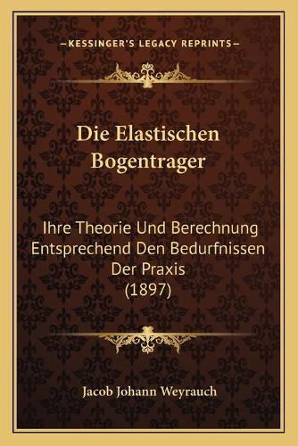 Die Elastischen Bogentrager: Ihre Theorie Und Berechnung Entsprechend Den Bedurfnissen Der Praxis (1897)(German)