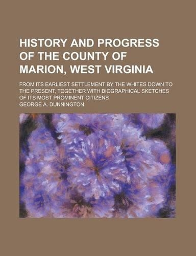 History and Progress of the County of Marion, West Virginia; From Its Earliest Settlement by the Whites Down to the Present, Together with Biographical Sketches of Its Most Prominent Citizens: (English)