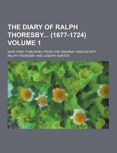 The Diary of Ralph Thoresby (1677-1724); Now First Published from the Original Manuscript Volume 1: (English)