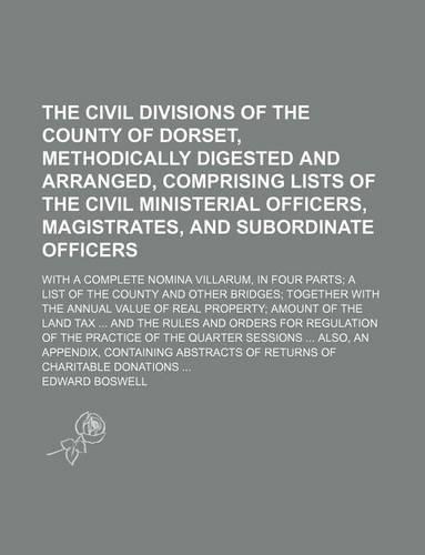 The Civil Divisions of the County of Dorset, Methodically Digested and Arranged, Comprising Lists of the Civil Ministerial Officers, Magistrates, and Subordinate Officers; With a Complete Nomina Villarum, in Four Parts a List of the