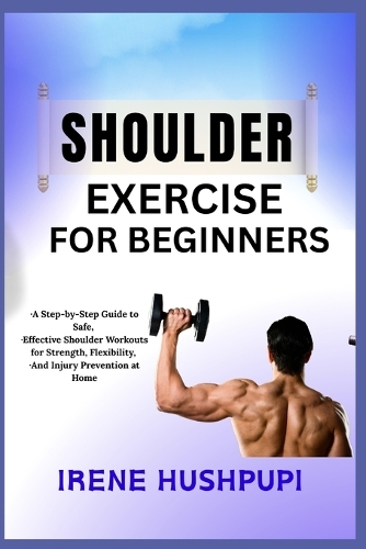 Shoulder Exercise for Beginners: -A Step-by-Step Guide to Safe, -Effective Shoulder Workouts for Strength, Flexibility, -And Injury Prevention at Home