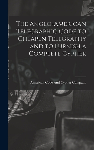 The Anglo-American Telegraphic Code to Cheapen Telegraphy and to Furnish a Complete Cypher