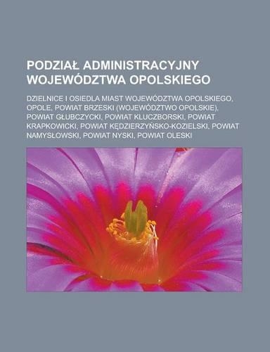 Podzia Administracyjny Wojewodztwa Opolskiego: Dzielnice I Osiedla Miast Wojewodztwa Opolskiego, Opole, Powiat Brzeski (Wojewodztwo Opolskie), Powiat G Ubczycki, Powiat Kluczborski, Powiat Krapko(Polish)