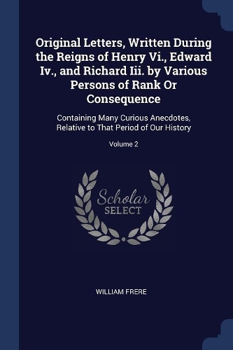 Original Letters, Written During the Reigns of Henry Vi., Edward Iv., and Richard Iii. by Various Persons of Rank Or Consequence: Containing Many Curious Anecdotes, Relative to That Period of Our History; Volume 2