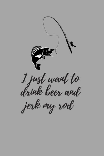 I just want to drink beer and jerk my rod: My Fishing Log Book For Recording Fishing Notes - Experiences and Memories