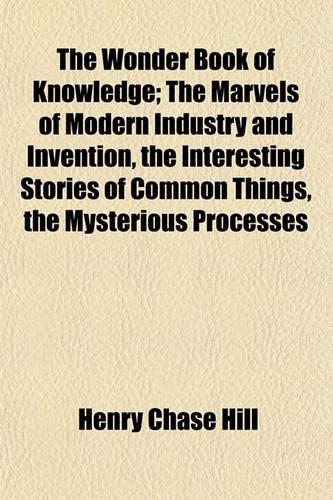 The Wonder Book of Knowledge; The Marvels of Modern Industry and Invention, the Interesting Stories of Common Things, the Mysterious Processes