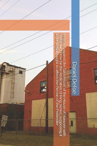 Reasons against the Succession of the House of Hanover with an Enquiry How far the Abdication of King James, supposing it to be Legal, ought to affect the Person of the Pretender