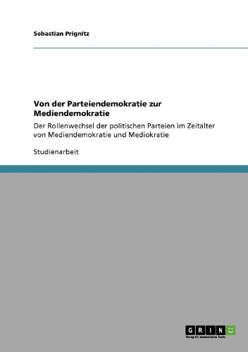 Von der Parteiendemokratie zur Mediendemokratie: Der Rollenwechsel der politischen Parteien im Zeitalter von Mediendemokratie und Mediokratie(German)