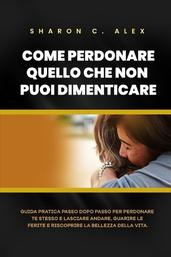 Come Perdonare Quello Che Non Puoi Dimenticare: Guida pratica passo dopo passo per perdonare te stesso e lasciare andare, guarire le ferite e riscoprire la bellezza della vita(6 Healing Hearts)