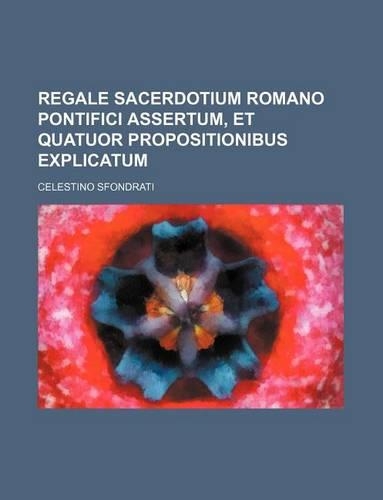 Regale Sacerdotium Romano Pontifici Assertum, Et Quatuor Propositionibus Explicatum