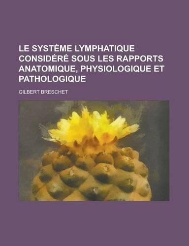 Le Systeme Lymphatique Considere Sous Les Rapports Anatomique, Physiologique Et Pathologique: (French)