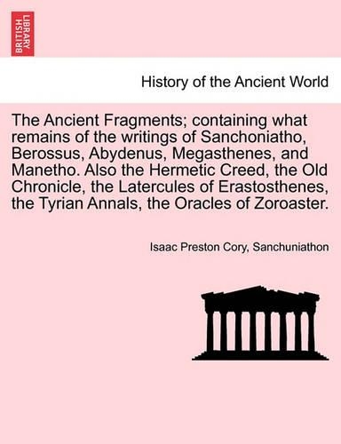 The Ancient Fragments; Containing What Remains of the Writings of Sanchoniatho, Berossus, Abydenus, Megasthenes, and Manetho. Also the Hermetic Creed, the Old Chronicle, the Latercules of Erastosthenes, the Tyrian Annals, the Oracles of Zoroaster.