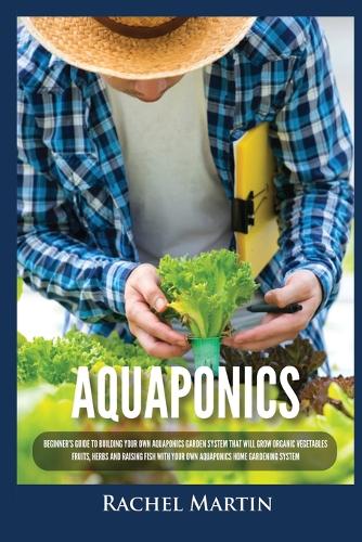 Aquaponics: Beginner's Guide To Building Your Own Aquaponics Garden System That Will Grow Organic Vegetables, Fruits, Herbs and Raising Fish With Your Own Aquap