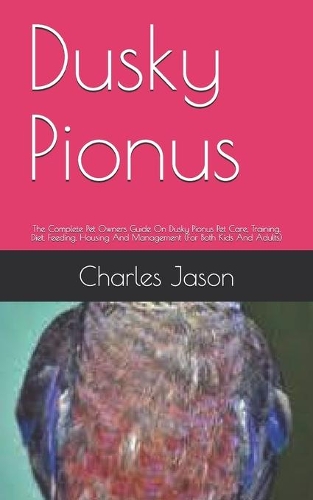 Dusky Pionus: The Complete Pet Owners Guide On Dusky Pionus Pet Care, Training, Diet, Feeding, Housing And Management (For Both Kids And Adults)