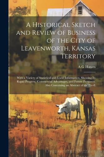 A Historical Sketch and Review of Business of the City of Leavenworth, Kansas Territory; With a Variety of Statistical and Local Information, Showing its Rapid Progress, Commercial Advantages, and Future Prospects; Also Containing an Abstract of th