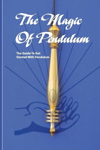 The Magic Of Pendulum- The Guide To Get Started With Pendulum: Healing Mastery Book